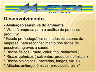 Desenvolvimento. - Avaliação sensitiva do ambiente * Visita à empresa para a análise do processo produtivo. *Estudo profissiográfico em todos os setores da empresa, para reconhecimento dos riscos de possíveis agravos a saúde. * Riscos físicos ( ruído, calor, frio, radiações ) * Riscos químicos ( solventes, produtos químicos ) * Riscos biológicos ( bactérias, fungos, vírus ) * Atitudes antiergonômicas (erros posturais.) * 