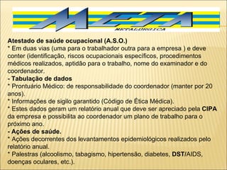 Atestado de saúde ocupacional (A.S.O.) * Em duas vias (uma para o trabalhador outra para a empresa ) e deve conter (identificação, riscos ocupacionais específicos, procedimentos médicos realizados, aptidão para o trabalho, nome do examinador e do coordenador. - Tabulação de dados * Prontuário Médico: de responsabilidade do coordenador (manter por 20 anos). * Informações de sigilo garantido (Código de Ética Médica). * Estes dados geram um relatório anual que deve ser apreciado pela  CIPA  da empresa e possibilita ao coordenador um plano de trabalho para o próximo ano. - Ações de saúde. * Ações decorrentes dos levantamentos epidemiológicos realizados pelo relatório anual. * Palestras (alcoolismo, tabagismo, hipertensão, diabetes,  DST/ AIDS, doenças oculares, etc.). 