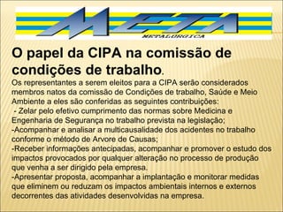 O papel da CIPA na comissão de condições de trabalho .   Os representantes a serem eleitos para a CIPA serão considerados membros natos da comissão de Condições de trabalho, Saúde e Meio Ambiente a eles são conferidas as seguintes contribuições:    - Zelar pelo efetivo cumprimento das normas sobre Medicina e Engenharia de Segurança no trabalho prevista na legislação; -Acompanhar e analisar a multicausalidade dos acidentes no trabalho conforme o método de Arvore de Causas; -Receber informações antecipadas, acompanhar e promover o estudo dos impactos provocados por qualquer alteração no processo de produção que venha a ser dirigido pela empresa. -Apresentar proposta, acompanhar a implantação e monitorar medidas que eliminem ou reduzam os impactos ambientais internos e externos decorrentes das atividades desenvolvidas na empresa.   