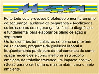 Feito todo este processo é efetuado o monitoramento de segurança, auditoria de segurança e localizados os indicadores de segurança. No final, o diagnóstico é fundamental para elaborar os plano de ação e segurança. Os funcionários tem palestras de como se prevenir de acidentes, programa de ginástica laboral e freqüentemente participam de treinamentos de como apagar incêndios e como melhorar seu próprio ambiente de trabalho trazendo um impacto positivo não só para o ser humano mas também para o meio ambiente. 