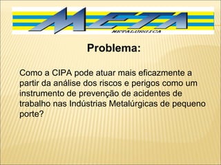 Problema: Como a CIPA pode atuar mais eficazmente a partir da análise dos riscos e perigos como um instrumento de prevenção de acidentes de trabalho nas Indústrias Metalúrgicas de pequeno porte? 