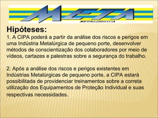Hipóteses:  1. A CIPA poderá a partir da análise dos riscos e perigos em uma Indústria Metalúrgica de pequeno porte, desenvolver métodos de conscientização dos colaboradores por meio de vídeos, cartazes e palestras sobre a segurança do trabalho.   2. Após a análise dos riscos e perigos existentes em Indústrias Metalúrgicas de pequeno porte, a CIPA estará possibilitada de providenciar treinamentos sobre a correta utilização dos Equipamentos de Proteção Individual e suas respectivas necessidades . 