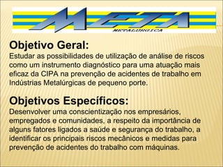 Objetivo Geral: Estudar as possibilidades de utilização de análise de riscos como um instrumento diagnóstico para uma atuação mais eficaz da CIPA na prevenção de acidentes de trabalho em Indústrias Metalúrgicas de pequeno porte.   Objetivos Específicos: Desenvolver uma conscientização nos empresários, empregados e comunidades, a respeito da importância de alguns fatores ligados a saúde e segurança do trabalho, a identificar os principais riscos mecânicos e medidas para prevenção de acidentes do trabalho com máquinas. 