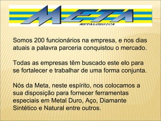 Somos 200 funcionários na empresa, e nos dias atuais a palavra parceria conquistou o mercado.  Todas as empresas têm buscado este elo para se fortalecer e trabalhar de uma forma conjunta.    Nós da Meta, neste espírito, nos colocamos a sua disposição para fornecer ferramentas especiais em Metal Duro, Aço, Diamante Sintético e Natural entre outros. 