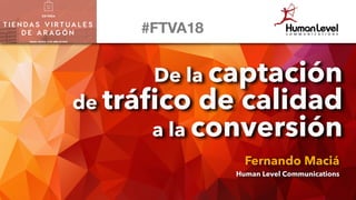 De la captación
de tráﬁco de calidad
a la conversión
Fernando Maciá
Human Level Communications
#FTVA18
 