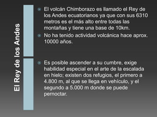    El volcán Chimborazo es llamado el Rey de
    los Andes ecuatorianos ya que con sus 6310
    metros es el más alto entre todas las
    montañas y tiene una base de 10km.
   No ha tenido actividad volcánica hace aprox.
    10000 años.



   Es posible ascender a su cumbre, exige
    habilidad especial en el arte de la escalada
    en hielo; existen dos refugios, el primero a
    4.800 m, al que se llega en vehículo, y el
    segundo a 5.000 m donde se puede
    pernoctar.
 