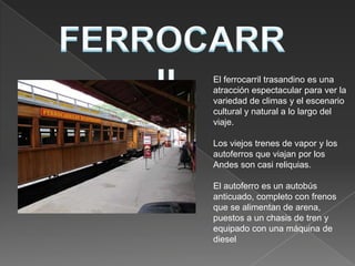 El ferrocarril trasandino es una
atracción espectacular para ver la
variedad de climas y el escenario
cultural y natural a lo largo del
viaje.

Los viejos trenes de vapor y los
autoferros que viajan por los
Andes son casi reliquias.

El autoferro es un autobús
anticuado, completo con frenos
que se alimentan de arena,
puestos a un chasis de tren y
equipado con una máquina de
diesel
 