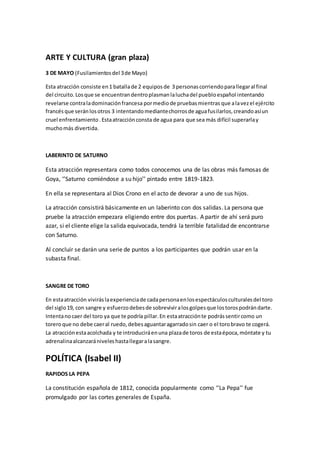 ARTE Y CULTURA (gran plaza)
3 DE MAYO (Fusilamientosdel 3de Mayo)
Esta atracción consiste en1 batallade 2 equiposde 3 personascorriendoparallegaral final
del circuito.Losque se encuentrandentroplasmanlaluchadel puebloespañol intentando
revelarse contraladominaciónfrancesa pormediode pruebasmientras que alavezel ejército
francésque seránlosotros 3 intentandomediantechorrosde aguafusilarlos,creandoasíun
cruel enfrentamiento.Estaatracciónconsta de agua para que sea más difícil superarlay
muchomás divertida.
LABERINTO DE SATURNO
Esta atracción representara como todos conocemos una de las obras más famosas de
Goya, ‘’Saturno comiéndose a su hijo’’ pintado entre 1819-1823.
En ella se representara al Dios Crono en el acto de devorar a uno de sus hijos.
La atracción consistirá básicamente en un laberinto con dos salidas. La persona que
pruebe la atracción empezara eligiendo entre dos puertas. A partir de ahí será puro
azar, si el cliente elige la salida equivocada, tendrá la terrible fatalidad de encontrarse
con Saturno.
Al concluir se darán una serie de puntos a los participantes que podrán usar en la
subasta final.
SANGRE DE TORO
En estaatracción viviráslaexperienciade cadapersonaenlosespectáculosculturalesdel toro
del siglo19, con sangre y esfuerzodebesde sobreviviralosgolpesque lostorospodrándarte.
Intentanocaer del toro ya que te podría pillar.En estaatracciónte podrássentircomo un
toreroque no debe caeral ruedo,debesaguantaragarradosin caer o el torobravo te cogerá.
La atracciónestaacolchada y te introduciráenuna plazade toros de estaépoca,móntate y tu
adrenalinaalcanzarániveleshastallegaralasangre.
POLÍTICA (Isabel II)
RAPIDOS LA PEPA
La constitución española de 1812, conocida popularmente como ‘’La Pepa’’ fue
promulgado por las cortes generales de España.
 