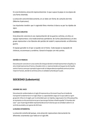 En esta fantástica atracción representaremos lo que supuso la pepa en esa época de
una forma divertida.
La atracción consistirá básicamente, en un bote con forma de cartucho de tinta
(Máximo 6 personas).
Los tripulantes tendrán que ir cogiendo libros mientras la barca va por los rápidos de
agua.
GUERRAS CARLISTAS
Esta atracción consiste en una representación de las guerras carlistas, en ellas un
equipo representara a los tradicionalistas partidarios de Carlos (absolutistas) y el otro
grupo representan a los liberales del partido de Isabel II, representando así diferentes
guerra.
El equipo ganador es el que se queda con el trono. Cada equipo va equipado de
chalecos, escaramuzas y carabinas. Ganará el equipo con más puntos.
ESPAÑA VS FRANCIA
Esta atracción consiste enunoscochesDe choque donde lamitadrepresentanaEspañay la
otra mitadrepresentaaFrancia,chocado entre sí, representando asílasguerras de España
contra Francia comopor ejemplola guerrade laindependenciaespañolacontrael primer
imperioFrancés,donde te sentiráscomounsoldadoluchandoportupaís.
SOCIEDAD (Lobotomía)
HOMBRE DEL SACO
Esta atracción ambientadaenel siglo19 representaunferrocarril que fue el mediode
transporte fundamentarenel siglo19por su capacidadde carga con la que cabrá un gran
grupode niñosenel vagón,por lavelocidad ypor serrápiday segurapara losniñospequeños,
al montarte enellasentirásterrorporel personaje folclore infantilespañol “el hombre del
saco” que irápersiguiéndote representandoasílashistoriasque se contabansobre él,te
sentirásasustadoycon ganas de disfrutar.
LA RUEDA ESTAMENTAL
La atracción estrella del parque, esta atracción representara básicamente los
diferentes estamentos que había en el siglo XIX.
 