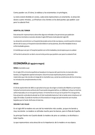 Como pueden ser; El clero, la nobleza y los estamentos sin privilegios.
La noria estará dividida en cestas, cada cesta representara un estamento, la atracción
durara cuatro minutos, y al finalizar a los clientes se les dará puntos que podrán usar
para la subasta final.
HOSPITAL DEL TERROR
Esta atracción representaraodescribe algunosmétodosalaspersonasque padecían
trastornosmentalesosocialesdesdeel sigloXIXhastamediadosdel sigloXX.
La atracciónconsistiráenunhospital decoradocomoel de esa época,a continuaciónentraran
dentrode la casa y el hospital estarádivididoenvariasplantas,de enfermedadeslevesa
enfermedadesgraves.
A medidaque vanpor el hospital podránverenfermedadesylasterapiasque se usaban
Al final de laatracción se dará unaserie de puntosque podránusar para la subastafinal.
ECONOMÍA(El agujeronegro)
MINA (montañarusa)
En el siglo19 la mineríaespañolase basabaenlariqueza del yacimiento,lamanode obra
barata y la llegadade capital extranjero.Estaminaesáarepletade plomoydistintos
materialesque irásviendoalolargode la montañarusa, veráslascondicionesde losminerosy
te introduciráscompletamente enella.
BOLSA
El 10 de septiembre de 1831 se apruebalaleyque da origena labolsade Madrid,al principio
la bolsafuncionócomovehículode financiaciónde gastobélico,en1834 por la Guerra Carlista
callóempicadayno se recuperóya hasta el momentoenel que se le ponenfina lasguerras.
Esta atracción estáabiertadesde las12 del mediodíahastalas3 de la tarde como labolsaen el
siglo19 estaba.Cuandote montesenellaestarásenriesgocasi permanente conmuchas
bajadasque te harán disfrutaral máximo.
SEGURAY LAS VILLAS
En el siglo XIX la madera era uno de los materiales más usados, ya que era barato y
muy resistente. La madera se utilizaba mucho para los barcos, para la flota de España.
Su principal fuente era Cazorla donde la madera de pino se cortaba y se distribuía a
toda España.
Lo que representara esta atracción es la importancia de la madera en esa época.
 