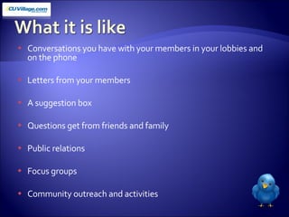 Conversations you have with your members in your lobbies and on the phone Letters from your members A suggestion box Questions get from friends and family Public relations Focus groups Community outreach and activities 