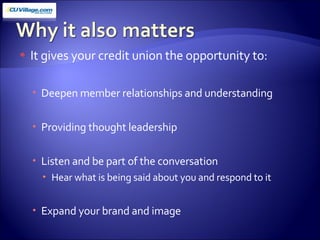 It gives your credit union the opportunity to: Deepen member relationships and understanding Providing thought leadership Listen and be part of the conversation  Hear what is being said about you and respond to it Expand your brand and image 