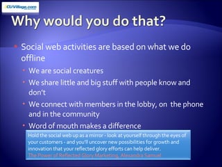 Social web activities are based on what we do offline We are social creatures We share little and big stuff with people know and don’t We connect with members in the lobby, on  the phone and in the community Word of mouth makes a difference Hold the social web up as a mirror - look at yourself through the eyes of your customers - and you'll uncover new possibilities for growth and innovation that your reflected glory efforts can help deliver.  The Power of Reflected Glory Marketing, Alexandra Samuel  