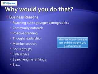 Business Reasons Reaching out to younger demographics Community outreach  Positive branding Thought leadership Member support Focus groups Self-service Search engine rankings Etc… Member interactions you get and the insights you gain from them 