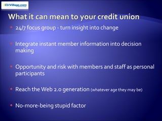 24/7 focus group - turn insight into change Integrate instant member information into decision making Opportunity and risk with members and staff as personal participants Reach the Web 2.0 generation  (whatever age they may be) No-more-being stupid factor 