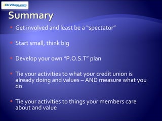 Get involved and least be a “spectator” Start small, think big Develop your own “P.O.S.T” plan Tie your activities to what your credit union is already doing and values – AND measure what you do Tie your activities to things your members care about and value 