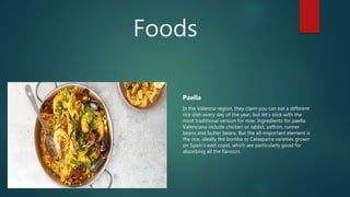 Foods
Paella
In the Valencia region, they claim you can eat a different
rice dish every day of the year, but let’s stick with the
most traditional version for now. Ingredients for paella
Valenciana include chicken or rabbit, saffron, runner
beans and butter beans. But the all-important element is
the rice, ideally the bomba or Calasparra varieties grown
on Spain’s east coast, which are particularly good for
absorbing all the flavours.
 