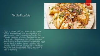 Tortilla Española
Eggs, potatoes, onions… that’s it – and some
purists even consider that adding onion is a
gastronomic crime of the highest order. The
Spanish omelette is so much more than the sum
of its parts. The potatoes and onions are slow
fried in olive oil then mixed with the beaten eggs
for the flavours to mix before cooking. Add
chorizo, ham, spinach, courgettes or whatever
you have to hand to make a tasty meal out of
next to nothing.
 