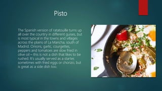 Pisto
The Spanish version of ratatouille turns up
all over the country in different guises, but
is most typical in the towns and villages
across the plains of La Mancha, south of
Madrid. Onions, garlic, courgettes,
peppers and tomatoes are slow fried in
olive oil – this is not a dish that likes to be
rushed. It's usually served as a starter,
sometimes with fried eggs or chorizo, but
is great as a side dish too.
 