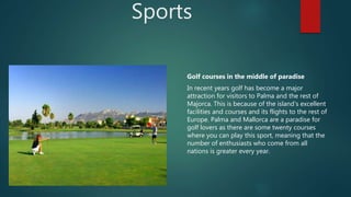 Sports
Golf courses in the middle of paradise
In recent years golf has become a major
attraction for visitors to Palma and the rest of
Majorca. This is because of the island's excellent
facilities and courses and its flights to the rest of
Europe. Palma and Mallorca are a paradise for
golf lovers as there are some twenty courses
where you can play this sport, meaning that the
number of enthusiasts who come from all
nations is greater every year.
 