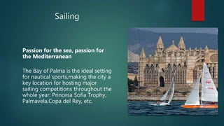 Sailing
Passion for the sea, passion for
the Mediterranean
The Bay of Palma is the ideal setting
for nautical sports,making the city a
key location for hosting major
sailing competitions throughout the
whole year: Princesa Sofía Trophy,
Palmavela,Copa del Rey, etc.
 
