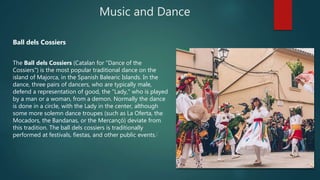 Music and Dance
Ball dels Cossiers
The Ball dels Cossiers (Catalan for "Dance of the
Cossiers") is the most popular traditional dance on the
island of Majorca, in the Spanish Balearic Islands. In the
dance, three pairs of dancers, who are typically male,
defend a representation of good, the "Lady," who is played
by a man or a woman, from a demon. Normally the dance
is done in a circle, with the Lady in the center, although
some more solemn dance troupes (such as La Oferta, the
Mocadors, the Bandanas, or the Mercançó) deviate from
this tradition. The ball dels cossiers is traditionally
performed at festivals, fiestas, and other public events.[
 