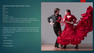 The 10 Most Popular Styles of Music in Spain
Indie. ...
Bacalao. ...
Jazz. ...
Classical. ...
Jota. ...
Zarzuela. ...
Gregorian Chants. ...
Flamenco. Perhaps Spain's most famous musical style is
flamenco, which has helped to make the southern region of
Andalusia the cultural phenomenon it is today.
1.Shakira. One of the most popular current crossover artists
in Spanish and English, Shakira's music has won Grammys
and Latin Grammys, making her one of the most successful
artists in the world. ...
2.Ricky Martin. ...
3.Thalía. ...
4.Marc Anthony. ...
5.Gloria Estefan. ...
6.Enrique Iglesias.
 