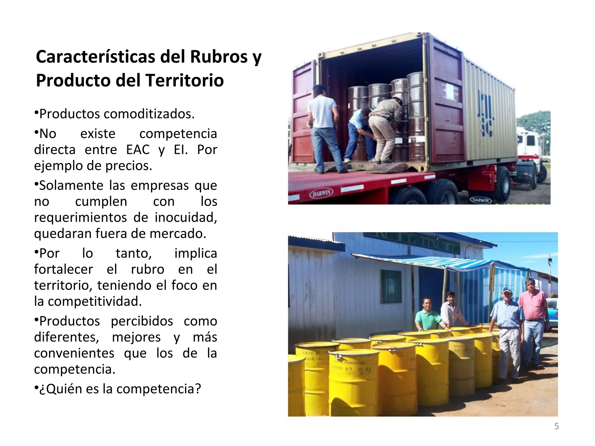Características del Rubros y
Producto del Territorio
•Productos comoditizados.
•No      existe    competencia
directa entre EAC y EI. Por
ejemplo de precios.
•Solamente las empresas que
no     cumplen        con    los
requerimientos de inocuidad,
quedaran fuera de mercado.
•Por     lo    tanto,    implica
fortalecer el rubro en el
territorio, teniendo el foco en
la competitividad.
•Productos percibidos como
diferentes, mejores y más
convenientes que los de la
competencia.
•¿Quién es la competencia?

                                   5
 