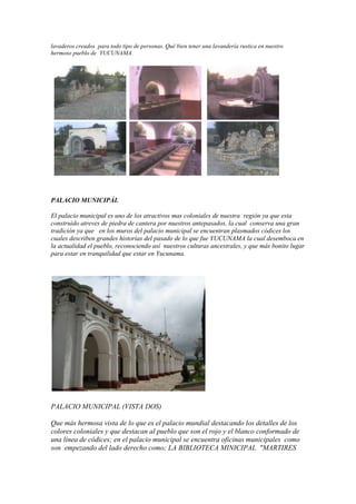 lavaderos creados para todo tipo de personas. Qué bien tener una lavandería rustica en nuestro
hermoso pueblo de YUCUNAMA.




PALACIO MUNICIPÀL

El palacio municipal es uno de los atractivos mas coloniales de nuestra región ya que esta
construido atreves de piedra de cantera por nuestros antepasados, la cual conserva una gran
tradición ya que en los muros del palacio municipal se encuentran plasmados códices los
cuales describen grandes historias del pasado de lo que fue YUCUNAMA la cual desemboca en
la actualidad el pueblo, reconociendo así nuestros culturas ancestrales, y que más bonito lugar
para estar en tranquilidad que estar en Yucunama.




PALACIO MUNICIPAL (VISTA DOS)

Que más hermosa vista de lo que es el palacio mundial destacando los detalles de los
colores coloniales y que destacan al pueblo que son el rojo y el blanco conformado de
una línea de códices; en el palacio municipal se encuentra oficinas municipales como
son empezando del lado derecho como; LA BIBLIOTECA MINICIPAL "MARTIRES
 