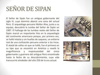SEÑOR DE SIPAN
El Señor de Sipán fue un antiguo gobernante del
siglo III, cuyo dominio abarcó una zona del actual
Perú. El arqueólogo peruano Walter Alva, junto a su
equipo, descubrió la tumba del Señor de Sipán en
1987. El hallazgo de las tumbas reales del Señor de
Sipán marcó un importante hito en la arqueología
del continente americano porque, por primera vez,
se halló intacto y sin huellas de saqueos, un entierro
real de una civilización peruana anterior a los Incas.
El ataúd de cañas en que se halló, fue el primero en
su tipo que se encontró en América y reveló la
magnificencia y majestuosidad del único
gobernante y guerrero del antiguo Perú encontrado
hasta la fecha de su descubrimiento, cuya vida
transcurrió alrededor del año 250 de la era actual.
 