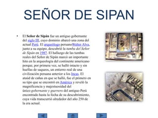 SEÑOR DE SIPAN
•

El Señor de Sipán fue un antiguo gobernante
del siglo III, cuyo dominio abarcó una zona del
actual Perú. El arqueólogo peruanoWalter Alva,
junto a su equipo, descubrió la tumba del Señor
de Sipán en 1987. El hallazgo de las tumbas
reales del Señor de Sipán marcó un importante
hito en la arqueología del continente americano
porque, por primera vez, se halló intacto y sin
huellas de saqueos, un entierro real de una
civilización peruana anterior a los Incas. El
ataúd de cañas en que se halló, fue el primero en
su tipo que se encontró en América y reveló la
magnificencia y majestuosidad del
único gobernante y guerrero del antiguo Perú
encontrado hasta la fecha de su descubrimiento,
cuya vida transcurrió alrededor del año 250 de
la era actual.

 