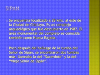 Se encuentra localizado a 28 kms. al este de 
la Ciudad de Chiclayo. Es un complejo 
arqueológico que fue descubierto en 1987. El 
área monumental del complejo es conocida 
también como Huaca Rajada. 
Poco después del hallazgo de la tumba del 
Señor de Sipán, se encontraron dos tumbas 
más, llamadas la del “Sacerdote” y la del 
“Viejo Señor de Sipán”. 
 