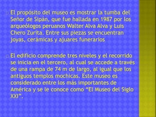 El propósito del museo es mostrar la tumba del 
Señor de Sipán, que fue hallada en 1987 por los 
arqueólogos peruanos Walter Alva Alva y Luis 
Chero Zurita. Entre sus piezas se encuentran 
joyas, cerámicas y ajuares funerarios 
El edificio comprende tres niveles y el recorrido 
se inicia en el tercero, al cual se accede a través 
de una rampa de 74 m de largo, al igual que los 
antiguos templos mochicas. Este museo es 
considerado entre los más importantes de 
América y se le conoce como “El Museo del Siglo 
XXI”. 
 