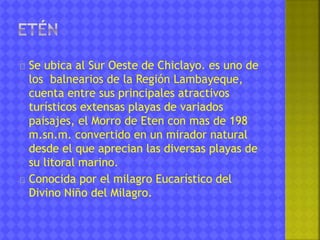 Se ubica al Sur Oeste de Chiclayo. es uno de 
los balnearios de la Región Lambayeque, 
cuenta entre sus principales atractivos 
turísticos extensas playas de variados 
paisajes, el Morro de Eten con mas de 198 
m.sn.m. convertido en un mirador natural 
desde el que aprecian las diversas playas de 
su litoral marino. 
Conocida por el milagro Eucarístico del 
Divino Niño del Milagro. 
 