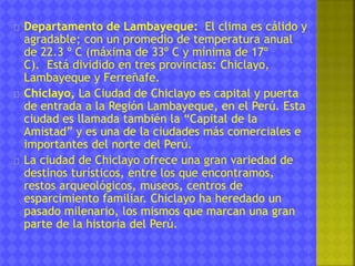 Departamento de Lambayeque: El clima es cálido y 
agradable; con un promedio de temperatura anual 
de 22.3 º C (máxima de 33º C y mínima de 17º 
C). Está dividido en tres provincias: Chiclayo, 
Lambayeque y Ferreñafe. 
Chiclayo, La Ciudad de Chiclayo es capital y puerta 
de entrada a la Región Lambayeque, en el Perú. Esta 
ciudad es llamada también la “Capital de la 
Amistad” y es una de la ciudades más comerciales e 
importantes del norte del Perú. 
La ciudad de Chiclayo ofrece una gran variedad de 
destinos turísticos, entre los que encontramos, 
restos arqueológicos, museos, centros de 
esparcimiento familiar. Chiclayo ha heredado un 
pasado milenario, los mismos que marcan una gran 
parte de la historia del Perú. 
 