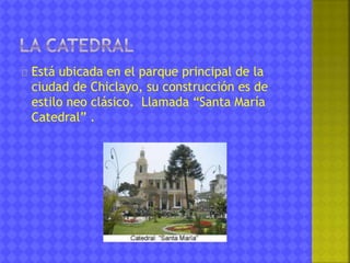Está ubicada en el parque principal de la 
ciudad de Chiclayo, su construcción es de 
estilo neo clásico. Llamada “Santa María 
Catedral” . 
 