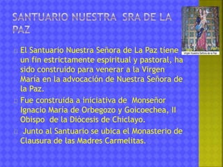 El Santuario Nuestra Señora de La Paz tiene 
un fin estrictamente espiritual y pastoral, ha 
sido construido para venerar a la Virgen 
María en la advocación de Nuestra Señora de 
la Paz. 
Fue construida a iniciativa de Monseñor 
Ignacio María de Orbegozo y Goicoechea, II 
Obispo de la Diócesis de Chiclayo. 
Junto al Santuario se ubica el Monasterio de 
Clausura de las Madres Carmelitas. 
 