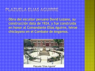 Obra del escultor peruano David Lozano, su 
construcción data de 1924, y fue construida 
en honor al Comandante Elías Aguirre, héroe 
chiclayano en el Combate de Angamos. 
 
