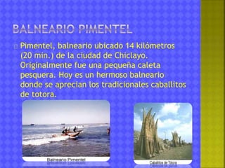 Pimentel, balneario ubicado 14 kilómetros 
(20 min.) de la ciudad de Chiclayo. 
Originalmente fue una pequeña caleta 
pesquera. Hoy es un hermoso balneario 
donde se aprecian los tradicionales caballitos 
de totora. 
 