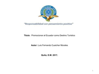 Título: Promocionar al Ecuador como Destino Turistico
Autor: Luis Fernando Cuaichar Morales
Quito, D.M. 2017.
2
 