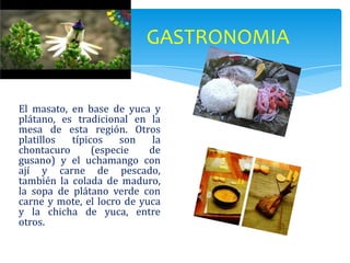 GASTRONOMIA


El masato, en base de yuca y
plátano, es tradicional en la
mesa de esta región. Otros
platillos  típicos    son    la
chontacuro      (especie    de
gusano) y el uchamango con
ají y carne de pescado,
también la colada de maduro,
la sopa de plátano verde con
carne y mote, el locro de yuca
y la chicha de yuca, entre
otros.
 