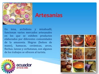 Artesanías

En tena, archidona y misahuallí,
funcionan varios mercados artesanales
en los que se exhiben productos
elaborados por diferentes comunidades
de la amazonia. Shigras (bolsos de
mano), hamacas, cerámicas, arcos,
flechas, lanzas y cerbatanas, son algunos
de los trabajos se ofrecen al turista.
 