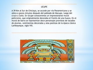 UCUPE 
A 39 Km al Sur de Chiclayo, se accede por vía Panamericana y se 
ubica a pocos minutos después del poblado de Mocupe, luego del 
cruce a Zaña. En Ucupe conoceremos un impresionante mural 
polícromo, que originalmente decoraba el frontis de una huaca. En el 
mural de barro se representan doce personajes provistos de tocados 
de plumas, vestimentas decoradas y alas postizas de la época clásica 
Lambayeque, siglo VIII. 
 