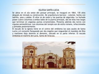 IGLESIA SANTA LUCIA 
Se ubica en el ala oeste del parque principal, se inauguró en 1864, 130 años 
después de iniciada su construcción. De arquitectura barroco - colonial, hecha con 
ladrillo, yeso y adobe. El altar es de cedro y las puertas de algarrobo. La fachada 
posee cuatro columnas a ambos lados de la puerta principal, dos de ellas mas largas 
que terminan en angostas puntas ornamentales. Presenta además dos torres con 
cúpulas semiesféricas. Las columnas del templo son de estilo romano, refaccionadas 
y pintadas posteriormente. 
El escudo de la iglesia tiene en el centro del emblema los ojos azules de Santa 
Lucía y el conjunto flanqueado por dos ángeles que resguardan el mandato de Dios 
y mantiene bajo dominio al demonio, ubicado en la parte inferior. El escudo 
simboliza el martirio de Lucía, Santa de Siracusa. 
