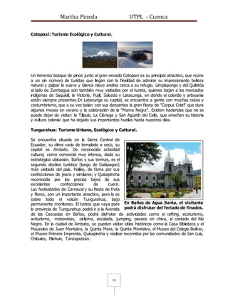 Martha Pineda UTPL - Cuenca
10
Cotopaxi: Turismo Ecológico y Cultural.
Un inmenso bosque de pinos junto al gran nevado Cotopaxi es su principal atractivo, que reúne
a un sin número de turistas que llegan con la finalidad de admirar su impresionante belleza
natural y palpar la suave y blanca nieve andina cerca a su refugio. Limpiapungo y del Quilotóa
al lado de Zumbagua son también muy visitadas por el turista, quienes bajan a los mercados
indígenas de Saquisilí, la Victoria, Pujilí, Salcedo y Latacunga, en donde el colorido y artesanía
están siempre presentes.En Latacunga su capital, se encuentra a gente con muchas raíces y
costumbrismo, que a su vez bailan con sus danzantes la gran fiesta de "Corpus Cristi" que dura
algunos meses en verano y la celebración de la "Mama Negra". Existen haciendas que no se
puede dejar de visitar: la Tilipulo, La Ciénega y San Agustín del Callo, que enseñan su historia
y cultura colonial que ha dejado sus importantes huellas hasta nuestros días.
Tungurahua: Turismo Urbano, Ecológico y Cultural.
Se encuentra situada en la Sierra Central de
Ecuador, su clima varia de templado a seco, su
capital es Ambato. De reconocida actividad
cultural, como comercial muy intensa, dada su
estratégica ubicación. Baños y sus termas, es el
segundo destino turístico (luego de Galápagos)
más visitado del país. Pelileo, de fama por sus
confecciones de jeans y similares; y Quisapincha
reconocida por los precios bajos de sus
excelentes confecciones de cuero.
Las festividades de Carnaval y su fiesta de fruta
y flores, son un importante atractivo, pero lo es
sobre todo el volcán Tungurahua, bajo
permanente monitoreo. El turista que vaya para
la provincia de Tungurahua podrá ir a la Avenida
de las Cascadas en Baños, podrá disfrutar de actividades como el rafting, ecoturismo,
aviturismo, motonetas, ciclismo, escalada, jumping, paseos en chiva, al costado del Río
Negro. En la ciudad de Ambato, se pueden visitar sitios históricos como la Casa Biblioteca y el
Mausoleo de Juan Montalvo, la Quinta Mera, la Quinta Montalvo, el Museo del Colegio Bolívar,
el Museo Primera Imprenta, Quisapincha y realizar recorridos por las comunidades de San Luis,
Chibuleo, Pilahuin, Tanzaputzan.
En Baños de Agua Santa, el visitante
podrá disfrutar del feriado de finados.
 