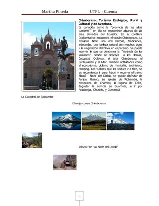 Martha Pineda UTPL - Cuenca
11
Chimborazo: Turismo Ecológico, Rural y
Cultural y de Aventura.
Es conocida como la “provincia de las altas
cumbres”, en ella se encuentran algunas de las
más elevadas del Ecuador. En la cordillera
Occidental se encuentra el volcán Chimborazo. La
provincia tiene una rica historia, tradiciones,
artesanías, una belleza natural con muchos lagos
y la vegetación distintiva en el páramo. Se puede
recorrer lo que se denomina la “Avenida de los
Volcanes”, donde se observa a los Illinizas,
Cotopaxi, Quilotoa, el taita Chimborazo, el
Carihuairazo y el Altar, también actividades como
el ecoturismo, ciclismo de montaña, andinismo,
camping. Los turistas que les seduce ir a tren, se
les recomienda ir para Alausí y recorrer el tramo
Alausí - Nariz del Diablo, se puede disfrutar de
Penipe, Guano, las iglesias de Riobamba, la
naturaleza de Chambo, la laguna de Colta,
degustar la comida en Guamote, e ir por
Pallatanga, Chunchi, y Cumandá
La Catedral de Riobamba
El majestuoso Chimborazo
Paseo Por “La Nariz del Diablo”
 