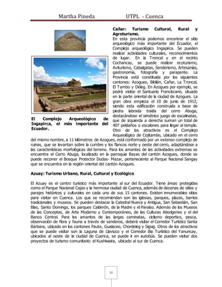 Martha Pineda UTPL - Cuenca
12
Cañar: Turismo Cultural, Rural y
Agroturismo.
En esta provincia podemos encontrar el sitio
arqueológico más importante del Ecuador, el
Complejo arqueológico Ingapirca. Se pueden
realizar actividades culturales, reconocimientos
de lugar. En la Troncal y en el recinto
Cochancay, se puede realizar ecoturismo,
Aviturismo, Cabalgatas, Senderismo, Artesanías,
gastronomía, fotografía y parapente. La
Provincia está constituida por los siguientes
cantones: Azogues, Biblián, Cañar, La Troncal,
El Tambo y Déleg. En Azogues por ejemplo, se
podrá visitar el Santuario Franciscano, situado
en la parte oriental de la ciudad de Azogues. La
gran obra empieza el 10 de junio de 1912,
siendo esta edificación construida a base de
piedra labrada traída del cerro Abuga,
destacándose el simétrico juego de escalinatas,
que de izquierda a derecha suman un total de
407 peldaños o escalones para llegar al templo.
Otro de los atractivos es el Complejo
Arqueológico de Cojitambo, ubicado en el cerro
del mismo nombre, a 11 kilómetros de Azogues, está conformado por un extenso complejo de
ruinas, que se levantan sobre la cumbre y los flancos norte y oeste del cerro, adaptándose a
las características morfológicas del terreno. Para los amantes de las actividades extremas se
encuentra el Cerro Abuga, localizado en la parroquia Bayas del cantón Azogues, donde se
puede recorrer el Bosque Protector Dudas- Mazar, perteneciente al Parque Nacional Sangay
que se encuentra en la región oriental del cantón Azogues.
Azuay: Turismo Urbano, Rural, Cultural y Ecológico
El Azuay es el centro turístico más importante al sur del Ecuador. Tiene áreas protegidas
como el Parque Nacional Cajas y la hermosa ciudad de Cuenca, además de decenas de sitios y
parajes históricos y culturales en cada uno de sus 15 cantones. Existen innumerables sitios
para visitar en Cuenca. Los que se recomiendan son las iglesias, parques, plazas, barrios
tradicionales y museos. Se pueden destacar la Catedral Nueva y Antigua, San Sebastián, San
Blas, Santo Domingo, los parques Calderón, de la Madre y el Paraíso. Además de los Museos
de las Conceptas, de Arte Moderno y Contemporáneo, de las Culturas Aborígenes y el del
Banco Central. Para los amantes de las largas caminatas, ciclismo deportivo, pesca,
observación de flora y fauna a través de senderos, deberá visitar el Corredor Turístico Santa
Bárbara, ubicado en los cantones Paute, Gualaceo, Chordeleg y Sigsig. Otros de los atractivos
que se puede visitar son la Laguna de Llaviuco y el Corredor Bio Turístico del Yanuncay,
ubicados al oeste de la ciudad de Cuenca, se puede ir en autobús. Se pueden visitar dos
proyectos de turismo comunitario: el Kushiwaira, ubicado al sur de Cuenca.
El Complejo Arqueológico de
Ingapirca, el más importante del
Ecuador.
 
