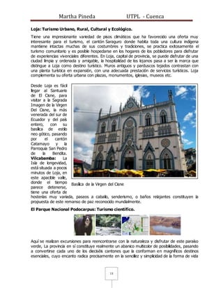 Martha Pineda UTPL - Cuenca
13
Loja: Turismo Urbano, Rural, Cultural y Ecológico.
Tiene una impresionante variedad de pisos climáticos que ha favorecido una oferta muy
interesante para el turismo, el cantón Saraguro donde habita toda una cultura indígena
mantiene intactas muchas de sus costumbres y tradiciones, se practica exitosamente el
turismo comunitario y es posible hospedarse en los hogares de los pobladores para disfrutar
de experiencias vivenciales diferentes. En Loja, capital de provincia, se puede disfrutar de una
ciudad limpia y ordenada y amigable, la hospitalidad de los lojanos pasa a ser la marca que
distingue a Loja como destino turístico. Muros antiguos y parduscos tejados contrastan con
una planta turística en expansión, con una adecuada prestación de servicios turísticos. Loja
complementa su oferta urbana con plazas, monumentos, iglesias, museos etc.
Desde Loja es fácil
llegar al Santuario
de El Cisne, para
visitar a la Sagrada
Imagen de la Virgen
Del Cisne, la más
venerada del sur de
Ecuador y del país
entero, con su
basílica de estilo
neo gótico, pasando
por el cantón
Catamayo y la
Parroquia San Pedro
de la Bendita.
Vilcabamba: La
Isla de longevidad,
está situada a pocos
minutos de Loja, en
este apacible valle,
donde el tiempo
parece detenerse,
tiene una oferta de
hosterías muy variada, paseos a caballo, senderismo, o baños relajantes constituyen la
propuesta de este remanso de paz reconocido mundialmente.
El Parque Nacional Podocarpus: Turismo científico.
Aquí se realizan excursiones para reencontrarse con la naturaleza y disfrutar de este paraíso
verde, La provincia en sí constituye realmente un abanico multicolor de posibilidades, pasando
a convertirse cada uno de los dieciséis cantones que la conforman en magníficos destinos
esenciales, cuyo encanto radica precisamente en la sencillez y simplicidad de la forma de vida
Basílica de la Virgen del Cisne
 