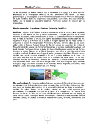 Martha Pineda UTPL - Cuenca
14
de los habitantes, su íntimo contacto con la naturaleza y su apego a la tierra. Para los
interesados en la investigación científica, es una oportunidad para visitar, los restos
paleontológicos y arqueológicos en el mundialmente conocido Bosque Petrificado de Puyango,
sin duda constituirá toda una experiencia enriquecedora. En la misma línea está el cantón
Paltas, con la ciudad de Catacocha declarada Patrimonio Cultural de Ecuador por su
arquitectura.
Mundo Amazonía.- Ecoturismo - Turismo Cultural y Científico.
Orellana: La provincia de Orellana es rica en reservas de aceite y madera, tiene un paisaje
hermoso y una riqueza de flora y fauna espectacular. La capital provincial es la ciudad
Francisco de Orellana, antes conocida como el "Coca". La ciudad está rodeada de tres grandes
ríos: el Napo, el Payamino y el Coca. Son lugares destacables sendos puentes sobre los ríos
Payamino y Napo y el Malecón de la ciudad al margen izquierdo del Río Napo, donde se
encuentra el Centro de Interpretación Ambiental y Turística. Entre los sitios que se puede
visitar están la Catedral Nuestra Señora del Carmen, donde se encuentran los restos de
Monseñor Alejandro Labaka y la hermana Inés Arango; el complejo turístico Samanahuasi y el
jardín botánico Mushuyura. Desde la ciudad del Coca, el turista puede acceder por vía fluvial o
terrestre al museo Cicame, en la Isla de Pompeya, que reúne la colección regional más
completa en el país de piezas procedentes de varias culturas precolombinas. El museo ofrece
también una amplia muestra etnográfica de las 5 culturas indígenas de la zona. Los
principales atractivos que se puede visitar en la provincia son entre otros: La isla Sani,
Complejo Turístico de Pasohurco, Cavernas de Tugshiyacu, Cascada el Manto de la Dama,
Cascada el Nido de las Loras, Cascada El Refugio de los Loros, Rancho ojo de Agua, Balneario
Yanayacu, Lago San Pedro, Cascada de las Conchas, Museo Arqueológico CICAME, Feria
Indígena, Laguna de Añango, Saladero de Aves Añango.
Morona Santiago: En Macas su capital, el clima es normalmente húmedo y trópico pero por
su ubicación cerca de la cordillera oriental de los Andes, hay también días relativamente fríos,
está cerca de destinos interesantes, en la selva del territorio de los Shuar y los Achuar y
también del volcán Sangay en la cordillera oriental, es una ciudad atractiva para
excursionistas. Los principales atractivos en la ciudad y la provincia son: la Catedral de la
Purísima de Macas, la Cueva de los Tayos, el Valle del Upano, el Parque Nacional Sangay, el
Cerro Pan de Azúcar, los Parques lineales en Gualaquiza. Además sus áreas naturales como el
Proyector Cóndor, la Cordillera y el Bosque Protector del Cutucú, el Shaimi, el Río Blanco y el
Jima.
 