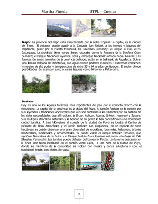 Martha Pineda UTPL - Cuenca
15
Napo: La provincia del Napo está caracterizada por la selva tropical. La capital, es la ciudad
de Tena. El visitante puede acudir a la Cascada San Rafael, a las termas y lagunas de
Papallacta, pasar por el Puerto Misahuallí, las Cavernas Jumandy, el Parque la Isla, el río
Jatunyacu. La provincia tiene varias áreas naturales como la Reserva de la Biosfera Gran
Sumaco; el Parque Nacional Cayambe Coca y el Parque Nacional Sumaco Napo- Galeras. Las
fuentes de aguas termales de la provincia de Napo, están en el balneario de Papallacta. Sobre
una llanura rodeada de montañas, sus aguas tienen poderes curativos. Las termas contienen
minerales de alto poder y temperaturas de entre 35 y 64 grados centígrados. El sector ofrece
posibilidades de acampar junto a varias lagunas como Ninalviro y Paltacocha.
Pastaza
Hoy es uno de los lugares turísticos más importantes del país por el contacto directo con la
naturaleza. La capital de la provincia es la ciudad del Puyo. Al cantón Pastaza se lo conoce por
sus leyendas y tradiciones ancestrales que aún son contadas a los visitantes por los nativos de
las siete nacionalidades que allí habitan, la Shuar, Achuar, Adona, Shiwiar, Huaorani y Zápara.
Sus múltiples atractivos naturales y la bondad de su gente lo han convertido en una floreciente
ciudad turística. A tres kilómetros al sureste de la ciudad de Puyo se localiza el Centro de
Rescate de Flora Amazónica y el Jardín Botánico Las Orquídeas, en un espacio de siete
hectáreas se puede observar una gran diversidad de orquídeas, bromelias, heliconias, árboles
maderables, medicinales y ornamentales. Se puede visitar el Parque Botánico Omaere, que
significa: Naturaleza de la Selva y el Parque Real de Aves Exóticas así como el refugio de Vida
Silvestre Yanacocha. Los turistas puede disfrutar del balneario Piatúa, tanto como descansar en
la Finca Don Napo localizado en el cantón Santa Clara, a una hora de la ciudad de Puyo,
donde los miembros de la comunidad los reciben con música y danza autóctona y con el
tradicional brindis con chicha de yuca.
 